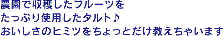 農園で収穫したフルーツをたっぷり使用したタルト♪おいしさのヒミツをちょっとだけ教えちゃいます♪